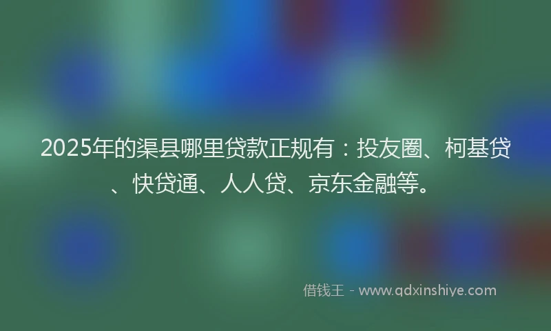 2025年的渠县哪里贷款正规有：投友圈、柯基贷、快贷通、人人贷、京东金融等。