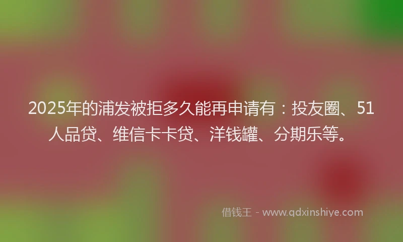 2025年的浦发被拒多久能再申请有：投友圈、51人品贷、维信卡卡贷、洋钱罐、分期乐等。