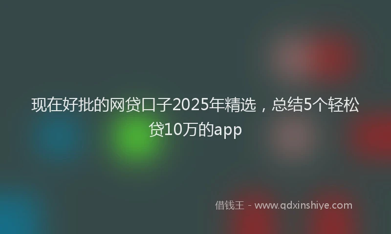 现在好批的网贷口子2025年精选，总结5个轻松贷10万的app