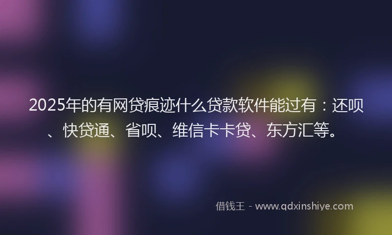 2025年的有网贷痕迹什么贷款软件能过有：还呗、快贷通、省呗、维信卡卡贷、东方汇等。