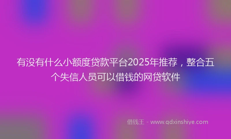 有没有什么小额度贷款平台2025年推荐，整合五个失信人员可以借钱的网贷软件