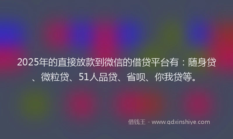 2025年的直接放款到微信的借贷平台有：随身贷、微粒贷、51人品贷、省呗、你我贷等。