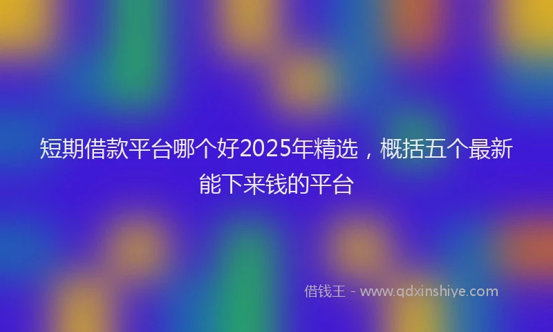 短期借款平台哪个好2025年精选，概括五个最新能下来钱的平台