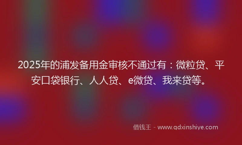 2025年的浦发备用金审核不通过有：微粒贷、平安口袋银行、人人贷、e微贷、我来贷等。