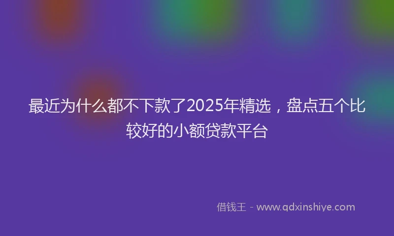 最近为什么都不下款了2025年精选，盘点五个比较好的小额贷款平台