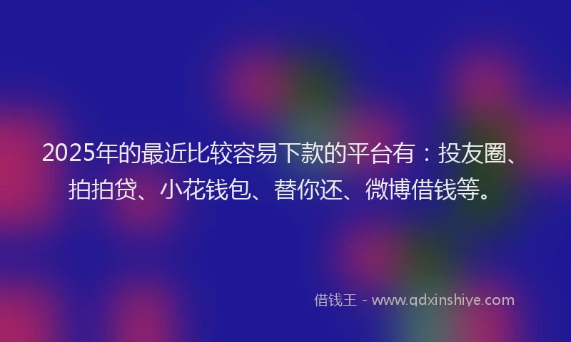 2025年的最近比较容易下款的平台有：投友圈、拍拍贷、小花钱包、替你还、微博借钱等。