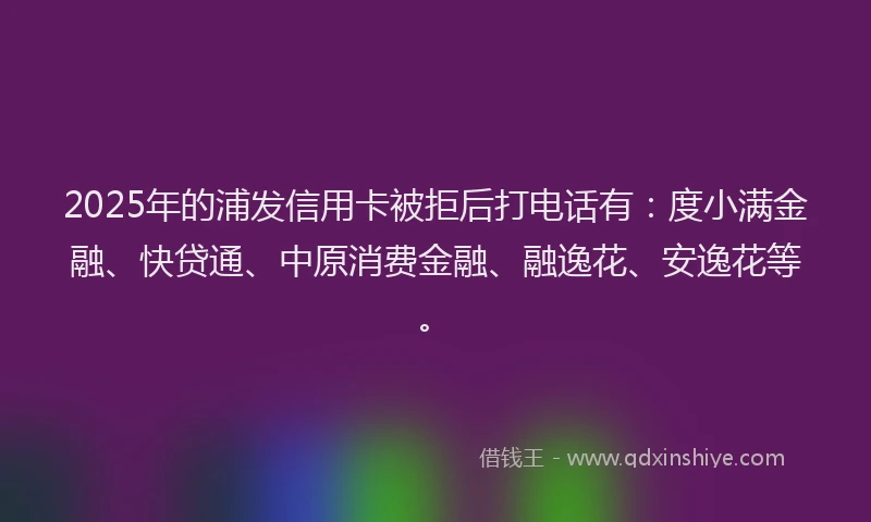 2025年的浦发信用卡被拒后打电话有：度小满金融、快贷通、中原消费金融、融逸花、安逸花等。