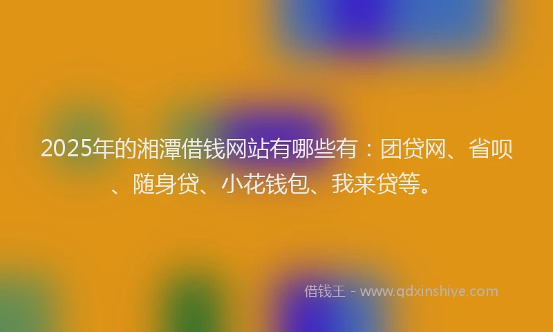 2025年的湘潭借钱网站有哪些有：团贷网、省呗、随身贷、小花钱包、我来贷等。
