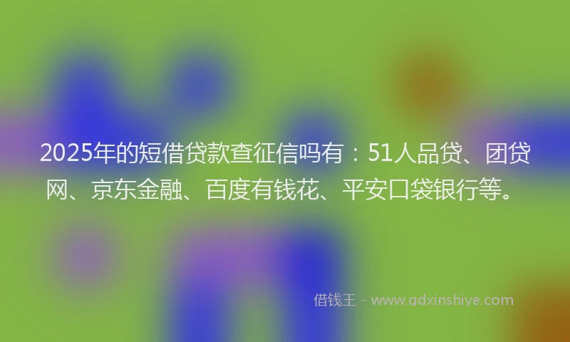 2025年的短借贷款查征信吗有：51人品贷、团贷网、京东金融、百度有钱花、平安口袋银行等。