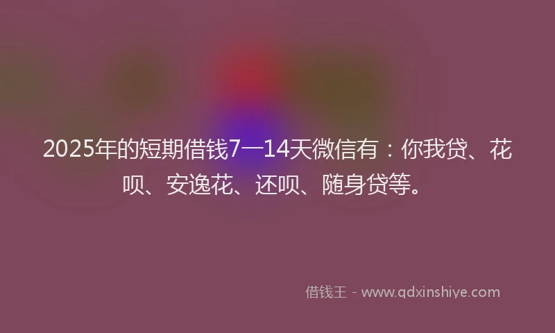 2025年的短期借钱7一14天微信有：你我贷、花呗、安逸花、还呗、随身贷等。