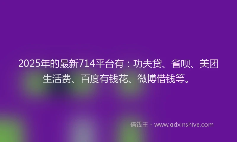 2025年的最新714平台有：功夫贷、省呗、美团生活费、百度有钱花、微博借钱等。