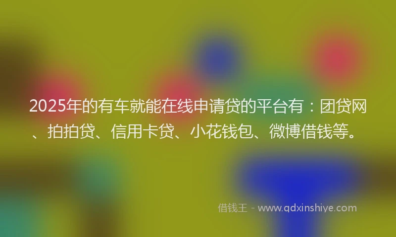 2025年的有车就能在线申请贷的平台有：团贷网、拍拍贷、信用卡贷、小花钱包、微博借钱等。