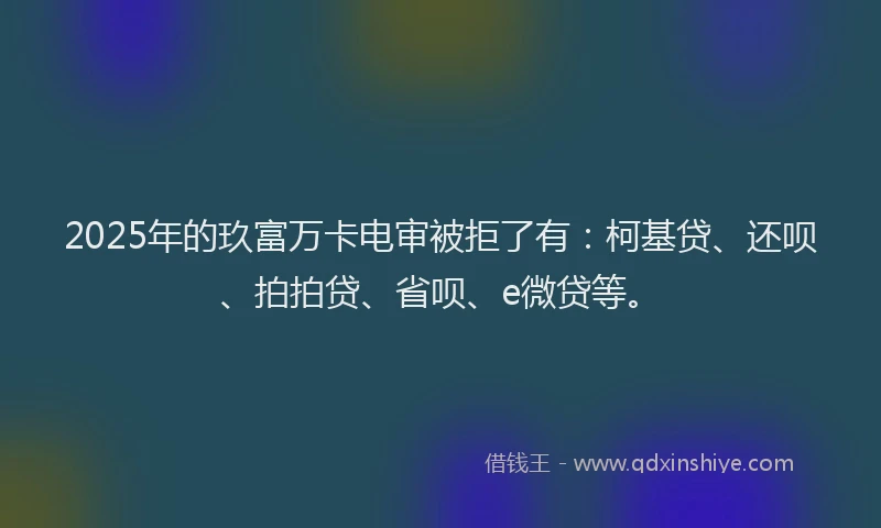 2025年的玖富万卡电审被拒了有：柯基贷、还呗、拍拍贷、省呗、e微贷等。