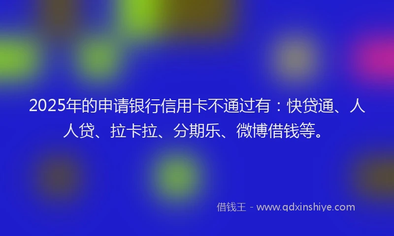 2025年的申请银行信用卡不通过有：快贷通、人人贷、拉卡拉、分期乐、微博借钱等。