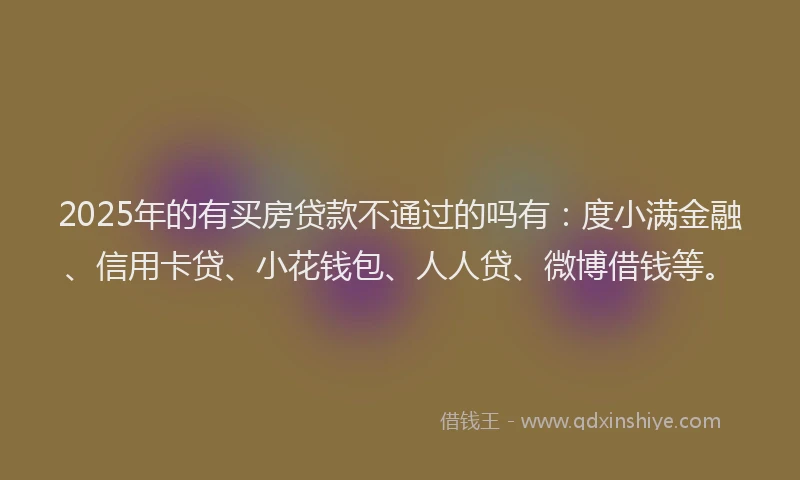 2025年的有买房贷款不通过的吗有：度小满金融、信用卡贷、小花钱包、人人贷、微博借钱等。