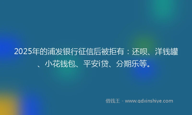 2025年的浦发银行征信后被拒有：还呗、洋钱罐、小花钱包、平安i贷、分期乐等。