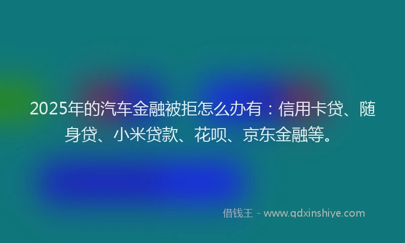 2025年的汽车金融被拒怎么办有：信用卡贷、随身贷、小米贷款、花呗、京东金融等。