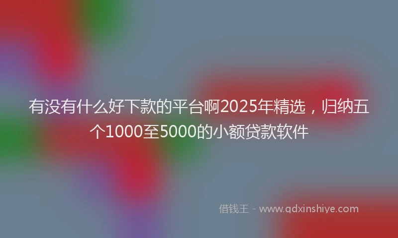 有没有什么好下款的平台啊2025年精选，归纳五个1000至5000的小额贷款软件