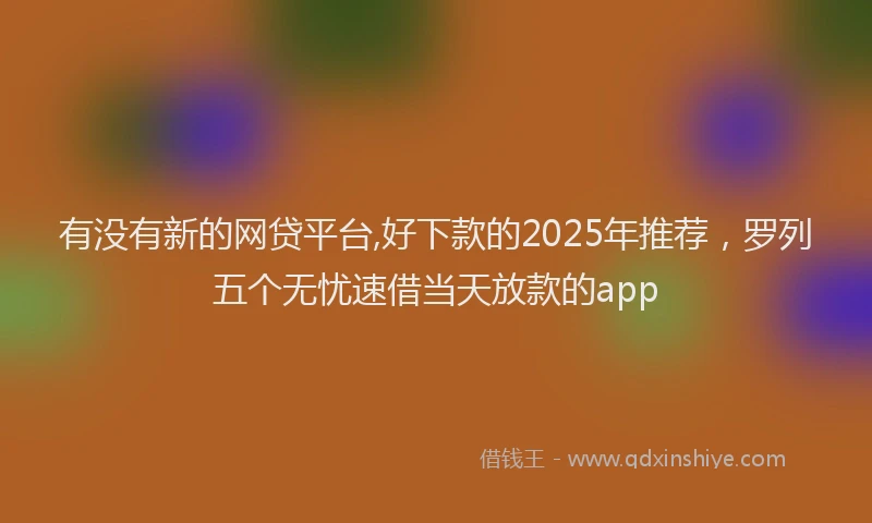 有没有新的网贷平台,好下款的2025年推荐，罗列五个无忧速借当天放款的app