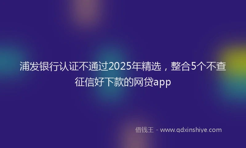 浦发银行认证不通过2025年精选，整合5个不查征信好下款的网贷app