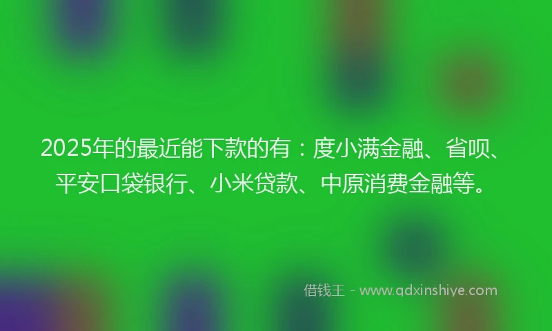 2025年的最近能下款的有：度小满金融、省呗、平安口袋银行、小米贷款、中原消费金融等。