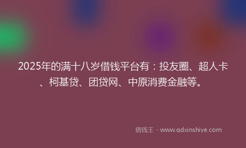 2025年的满十八岁借钱平台有：投友圈、超人卡、柯基贷、团贷网、中原消费金融等。