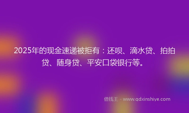 2025年的现金速递被拒有：还呗、滴水贷、拍拍贷、随身贷、平安口袋银行等。