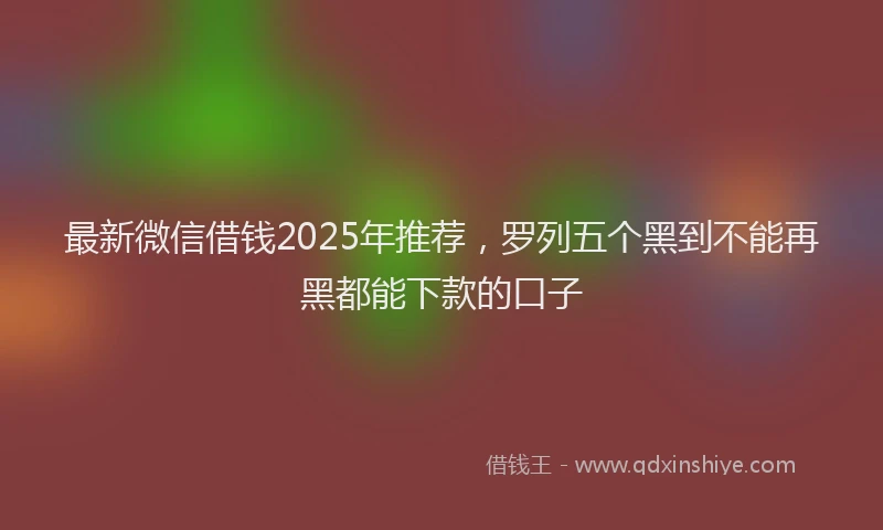 最新微信借钱2025年推荐，罗列五个黑到不能再黑都能下款的口子