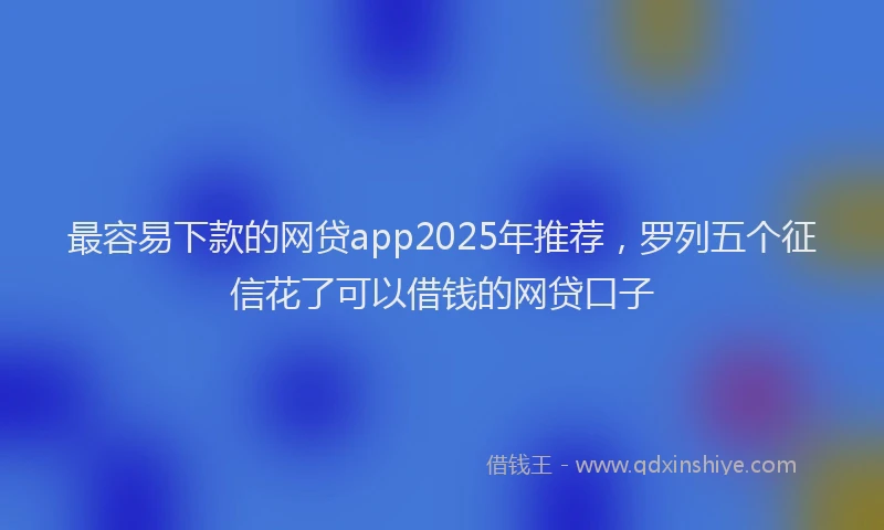 最容易下款的网贷app2025年推荐，罗列五个征信花了可以借钱的网贷口子