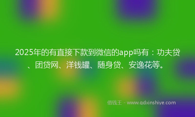 2025年的有直接下款到微信的app吗有：功夫贷、团贷网、洋钱罐、随身贷、安逸花等。