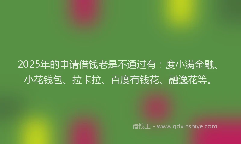 2025年的申请借钱老是不通过有：度小满金融、小花钱包、拉卡拉、百度有钱花、融逸花等。