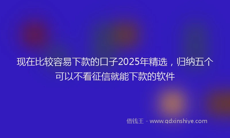 现在比较容易下款的口子2025年精选，归纳五个可以不看征信就能下款的软件