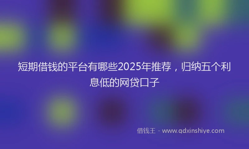短期借钱的平台有哪些2025年推荐，归纳五个利息低的网贷口子