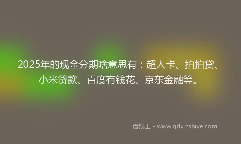 2025年的现金分期啥意思有：超人卡、拍拍贷、小米贷款、百度有钱花、京东金融等。