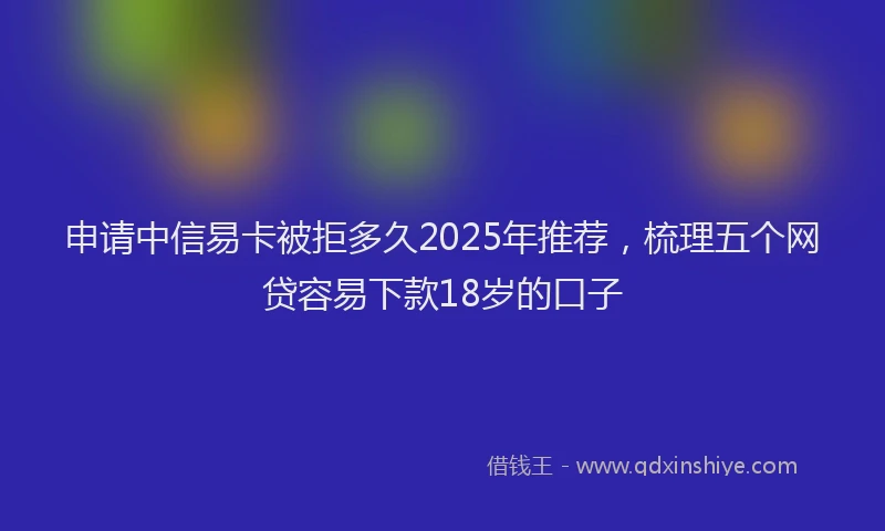 申请中信易卡被拒多久2025年推荐，梳理五个网贷容易下款18岁的口子