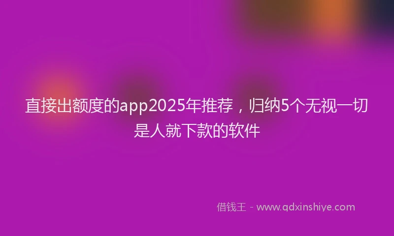 直接出额度的app2025年推荐，归纳5个无视一切是人就下款的软件