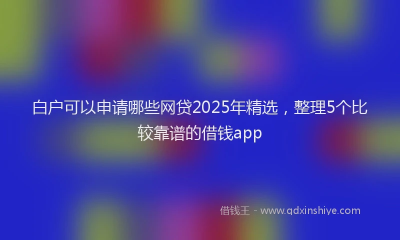 白户可以申请哪些网贷2025年精选，整理5个比较靠谱的借钱app