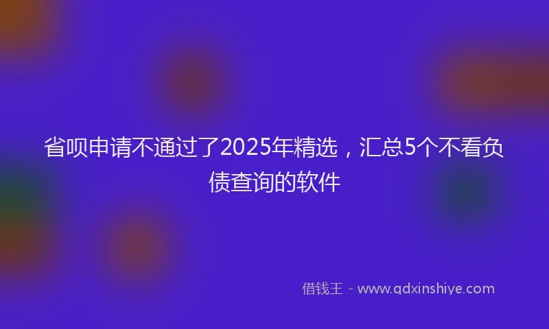 省呗申请不通过了2025年精选，汇总5个不看负债查询的软件
