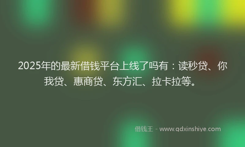 2025年的最新借钱平台上线了吗有：读秒贷、你我贷、惠商贷、东方汇、拉卡拉等。