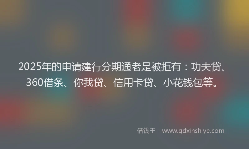2025年的申请建行分期通老是被拒有：功夫贷、360借条、你我贷、信用卡贷、小花钱包等。
