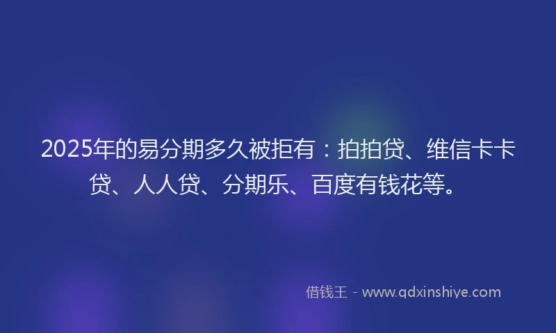 2025年的易分期多久被拒有：拍拍贷、维信卡卡贷、人人贷、分期乐、百度有钱花等。