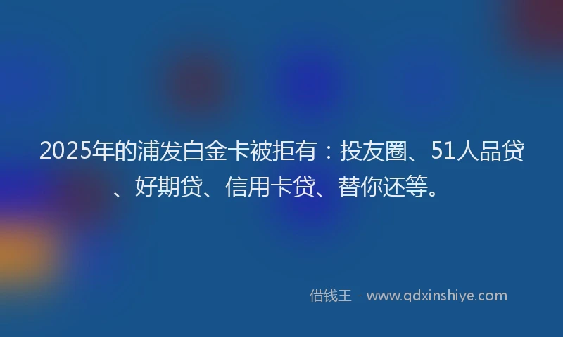 2025年的浦发白金卡被拒有：投友圈、51人品贷、好期贷、信用卡贷、替你还等。