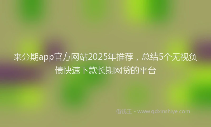 来分期app官方网站2025年推荐，总结5个无视负债快速下款长期网贷的平台