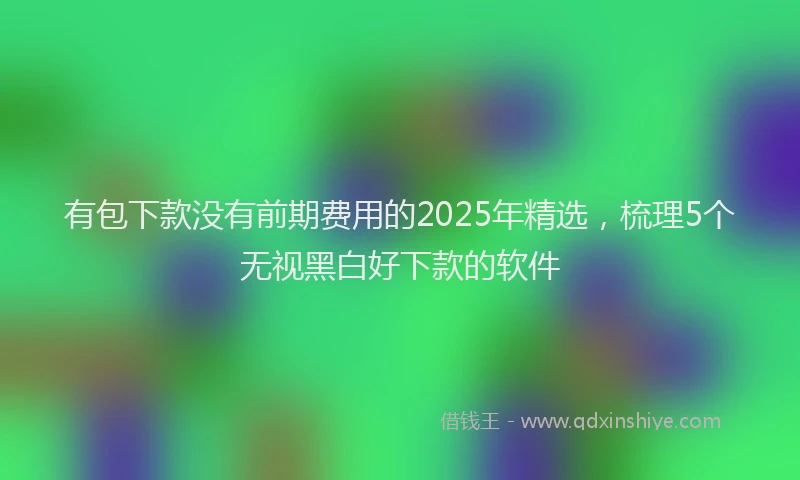 有包下款没有前期费用的2025年精选，梳理5个无视黑白好下款的软件