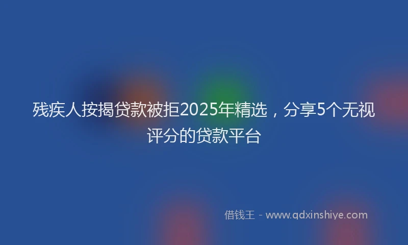 残疾人按揭贷款被拒2025年精选，分享5个无视评分的贷款平台
