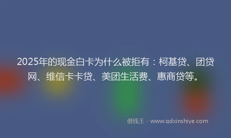 2025年的现金白卡为什么被拒有：柯基贷、团贷网、维信卡卡贷、美团生活费、惠商贷等。