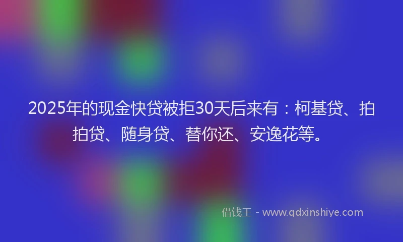 2025年的现金快贷被拒30天后来有：柯基贷、拍拍贷、随身贷、替你还、安逸花等。