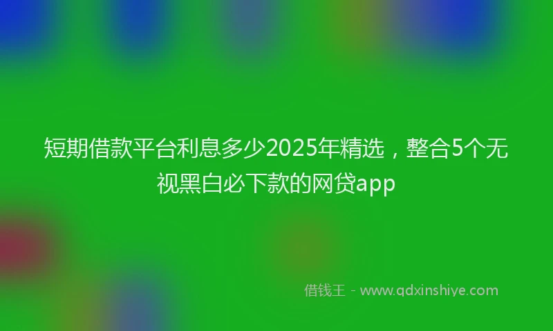 短期借款平台利息多少2025年精选，整合5个无视黑白必下款的网贷app