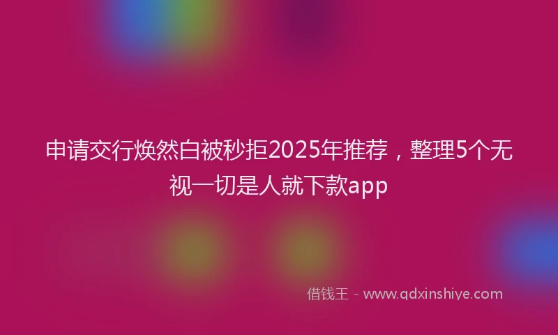 申请交行焕然白被秒拒2025年推荐，整理5个无视一切是人就下款app