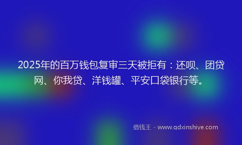 2025年的百万钱包复审三天被拒有：还呗、团贷网、你我贷、洋钱罐、平安口袋银行等。